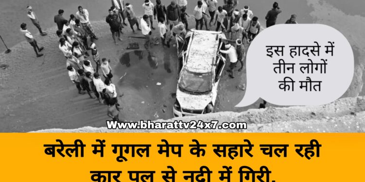 बरेली में गूगल मेप के सहारे चल रही कार पुल से नदी में गिरी, लोक निर्माण विभाग ने ली 3 लोगों की जान!
